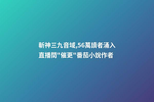 斬神三九音域,56萬讀者涌入直播間"催更"番茄小說作者-第1張-觀點-玄機派